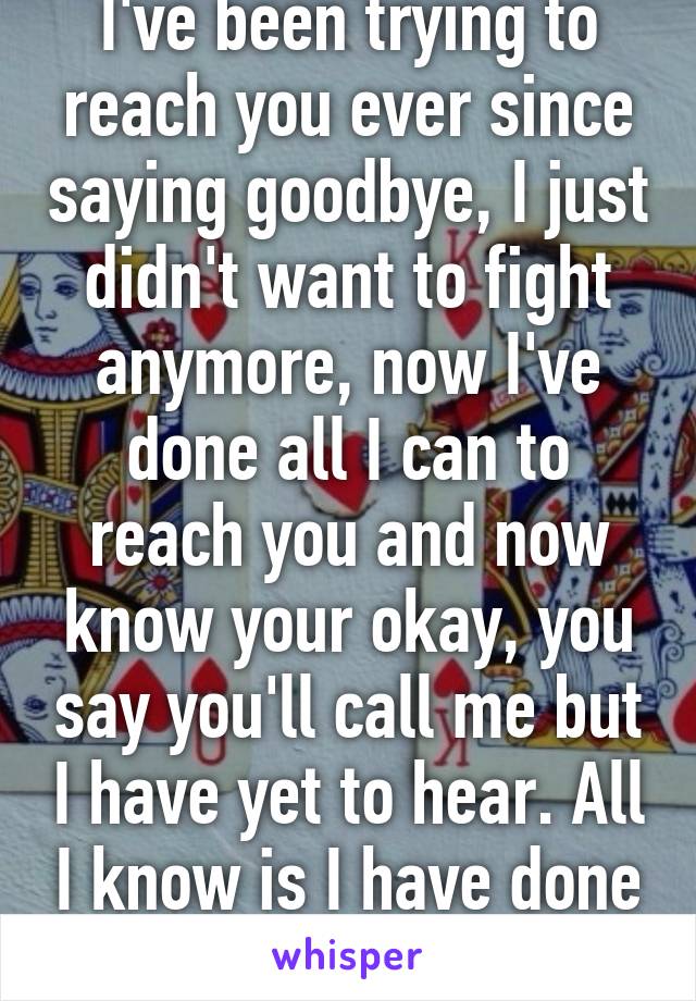 I've been trying to reach you ever since saying goodbye, I just didn't want to fight anymore, now I've done all I can to reach you and now know your okay, you say you'll call me but I have yet to hear. All I know is I have done all I could do...