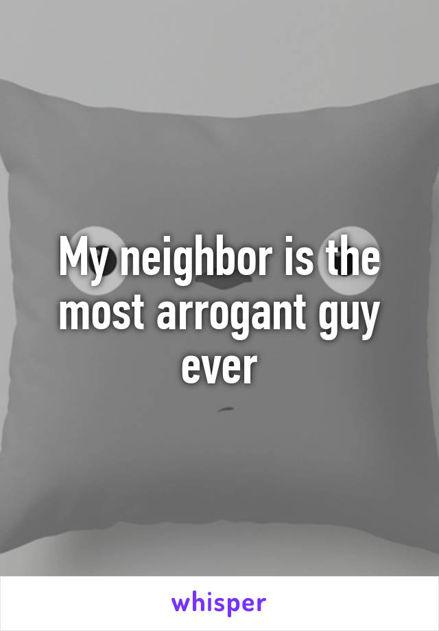 My neighbor is the most arrogant guy ever