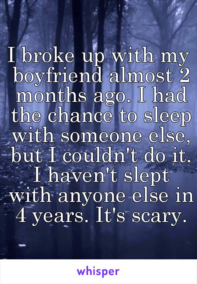 I broke up with my boyfriend almost 2 months ago. I had the chance to sleep with someone else, but I couldn't do it. I haven't slept with anyone else in 4 years. It's scary.