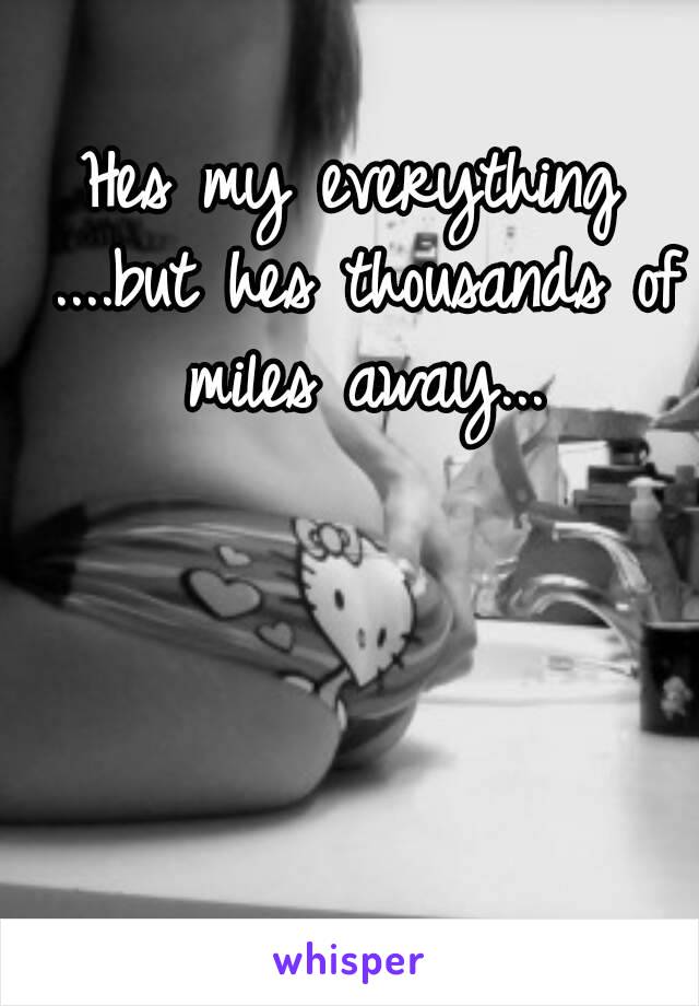 Hes my everything ....but hes thousands of miles away...