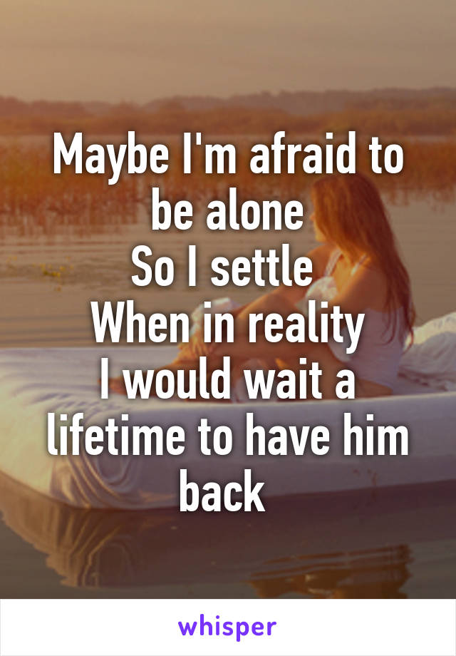 Maybe I'm afraid to be alone
So I settle 
When in reality
I would wait a lifetime to have him back 