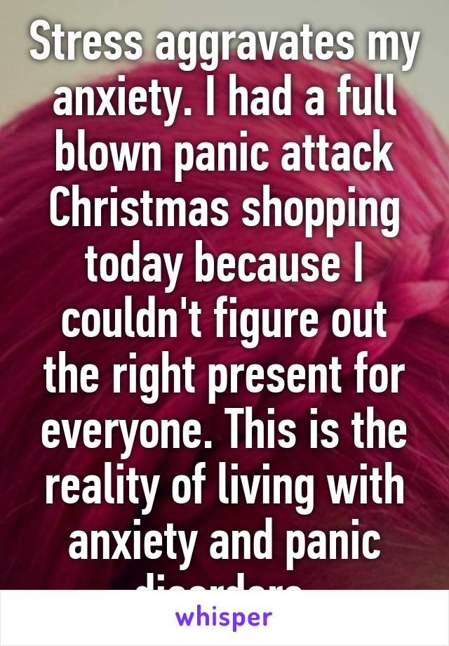 Stress aggravates my anxiety. I had a full blown panic attack Christmas shopping today because I couldn't figure out the right present for everyone. This is the reality of living with anxiety and panic disorders.