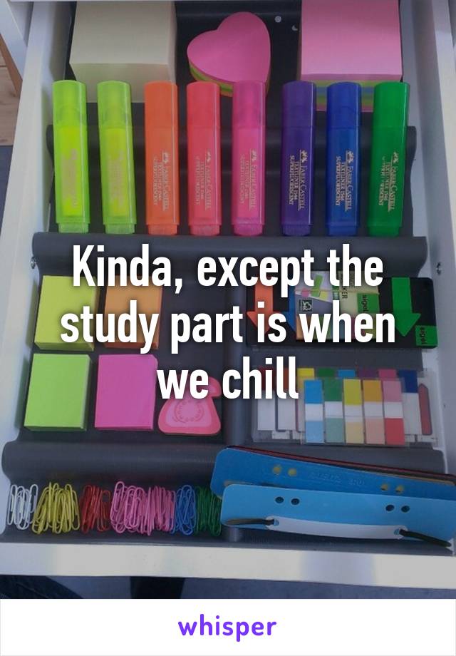 Kinda, except the study part is when we chill