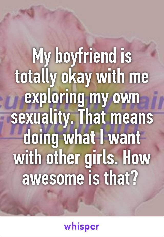 My boyfriend is totally okay with me exploring my own sexuality. That means doing what I want with other girls. How awesome is that? 