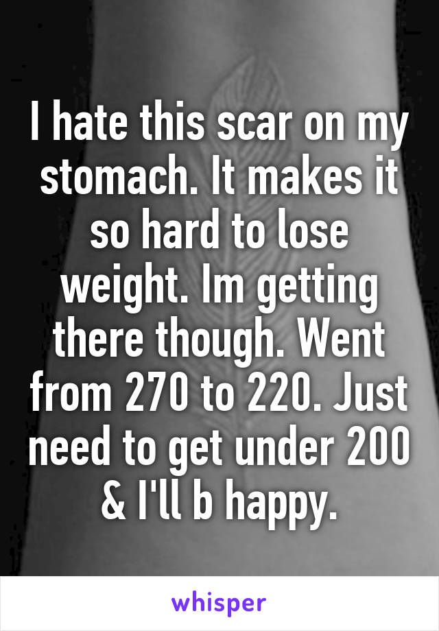 I hate this scar on my stomach. It makes it so hard to lose weight. Im getting there though. Went from 270 to 220. Just need to get under 200 & I'll b happy.