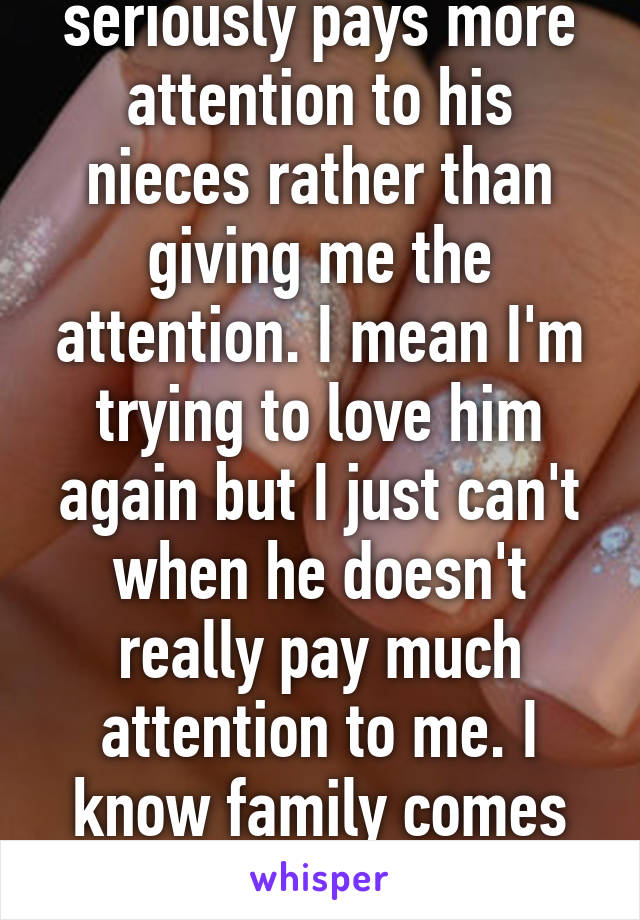 My boyfriend seriously pays more attention to his nieces rather than giving me the attention. I mean I'm trying to love him again but I just can't when he doesn't really pay much attention to me. I know family comes first but darn that A.H!!