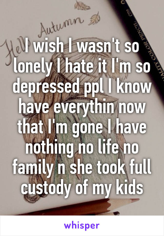 I wish I wasn't so lonely I hate it I'm so depressed ppl I know have everythin now that I'm gone I have nothing no life no family n she took full custody of my kids