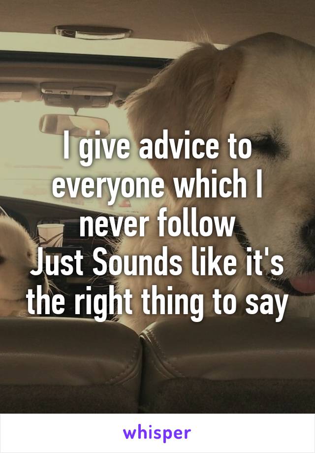 I give advice to everyone which I never follow
Just Sounds like it's the right thing to say