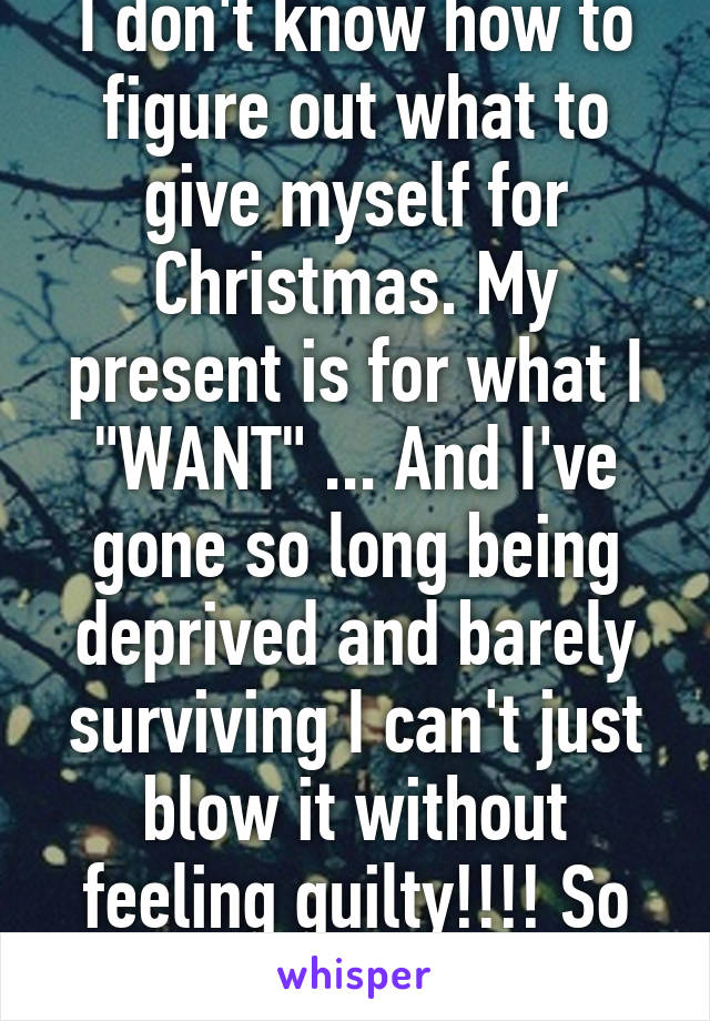 I don't know how to figure out what to give myself for Christmas. My present is for what I "WANT" ... And I've gone so long being deprived and barely surviving I can't just blow it without feeling guilty!!!! So hard!!! 