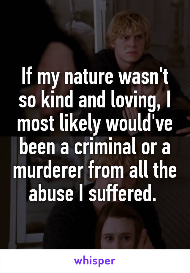 If my nature wasn't so kind and loving, I most likely would've been a criminal or a murderer from all the abuse I suffered. 