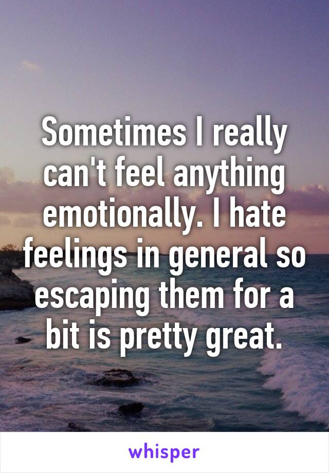 Sometimes I really can't feel anything emotionally. I hate feelings in general so escaping them for a bit is pretty great.