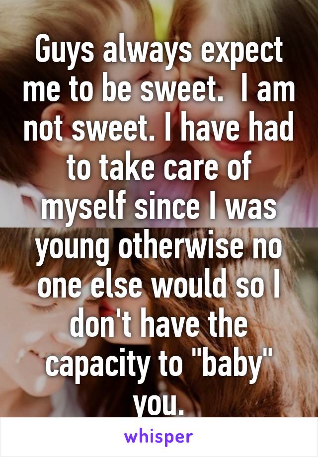 Guys always expect me to be sweet.  I am not sweet. I have had to take care of myself since I was young otherwise no one else would so I don't have the capacity to "baby" you.