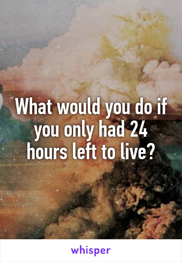 What would you do if you only had 24 hours left to live?