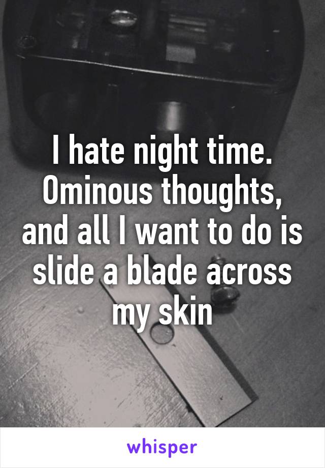 I hate night time. Ominous thoughts, and all I want to do is slide a blade across my skin