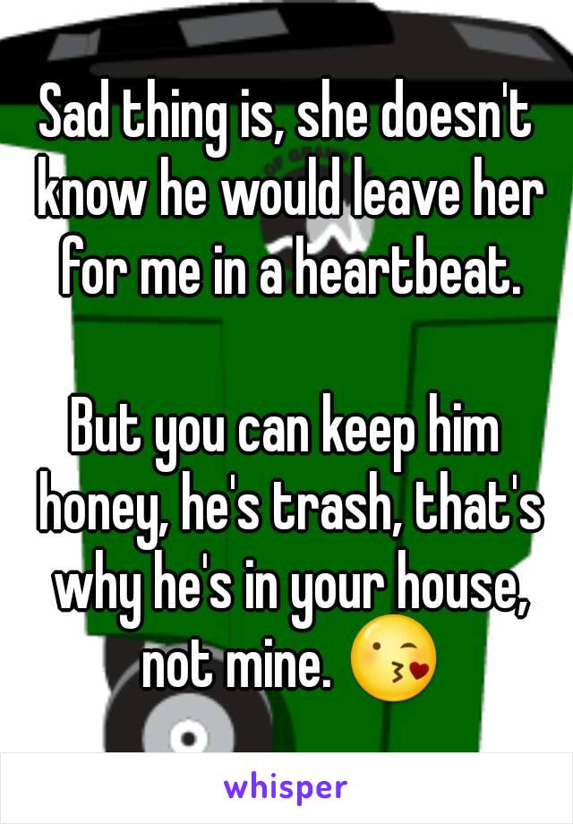 Sad thing is, she doesn't know he would leave her for me in a heartbeat.

But you can keep him honey, he's trash, that's why he's in your house, not mine. 😘