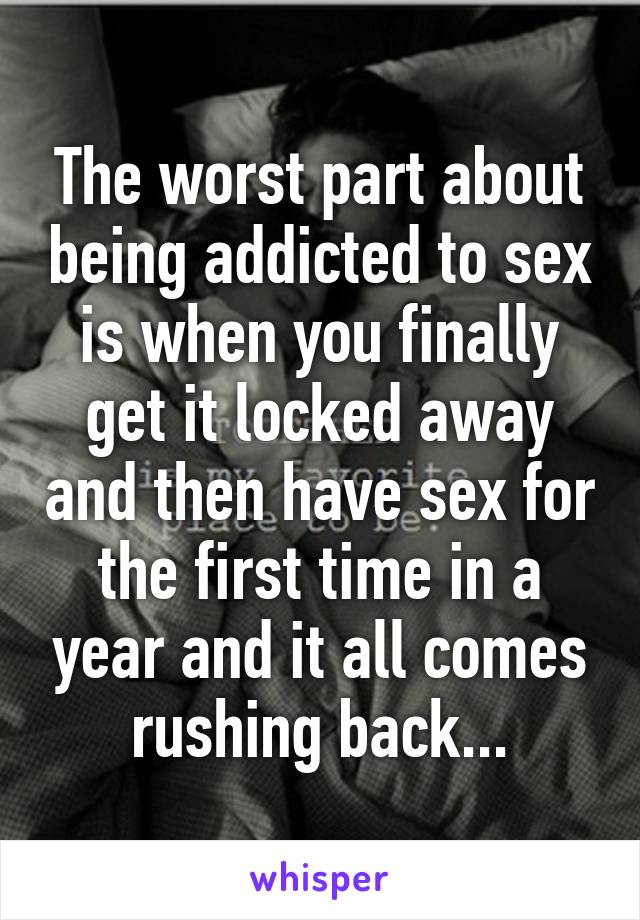 The worst part about being addicted to sex is when you finally get it locked away and then have sex for the first time in a year and it all comes rushing back...