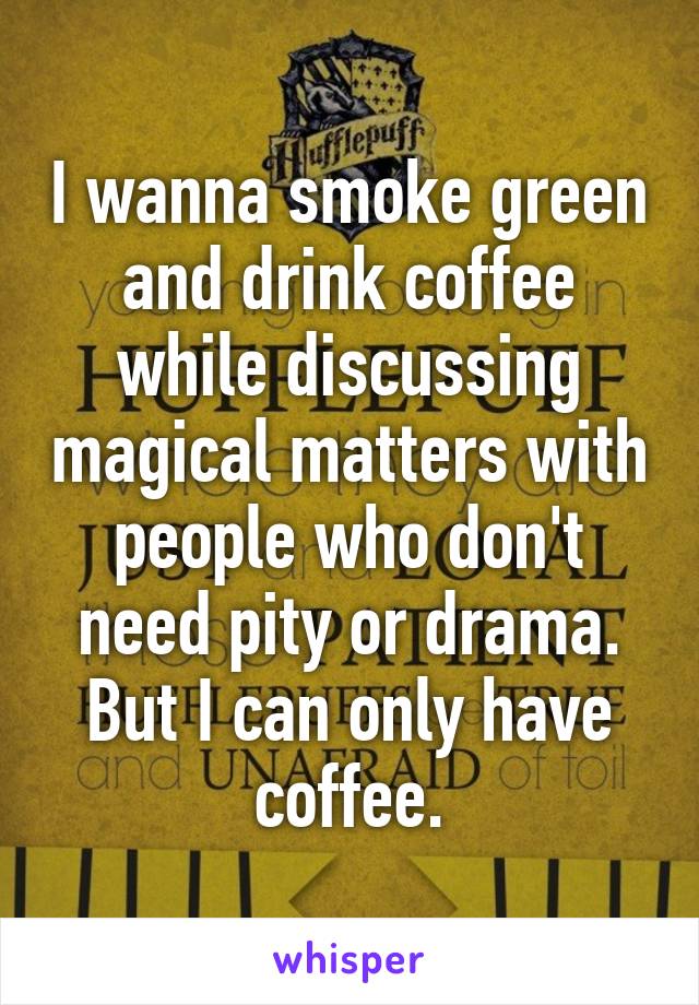 I wanna smoke green and drink coffee while discussing magical matters with people who don't need pity or drama. But I can only have coffee.