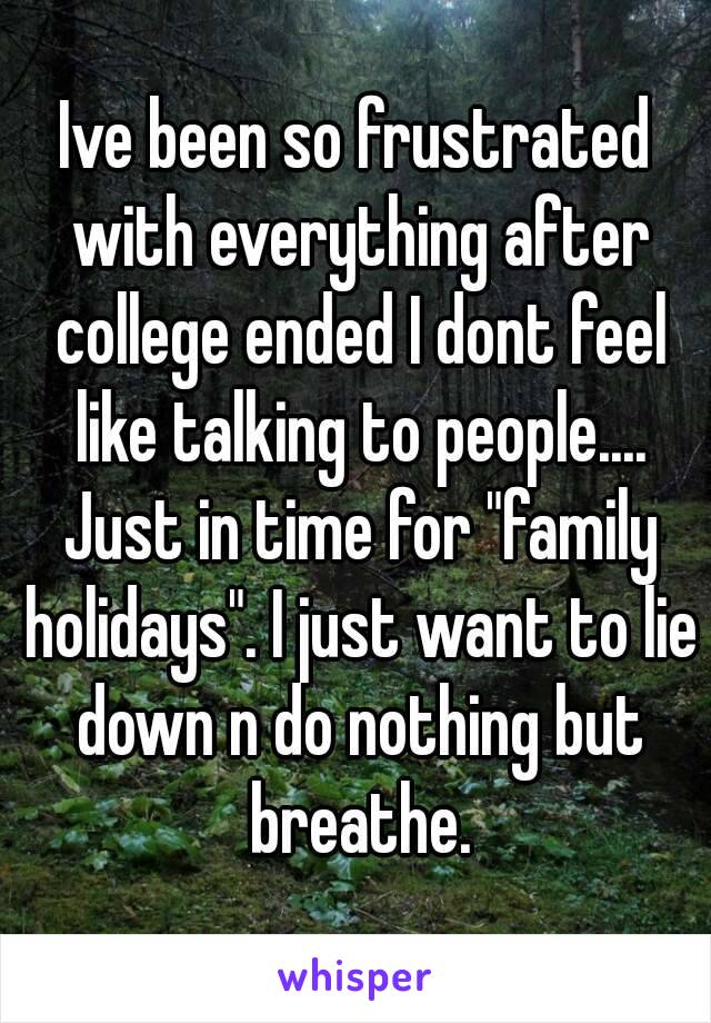 Ive been so frustrated with everything after college ended I dont feel like talking to people.... Just in time for "family holidays". I just want to lie down n do nothing but breathe.