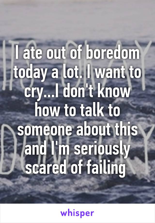 I ate out of boredom today a lot. I want to cry...I don't know how to talk to someone about this and I'm seriously scared of failing 