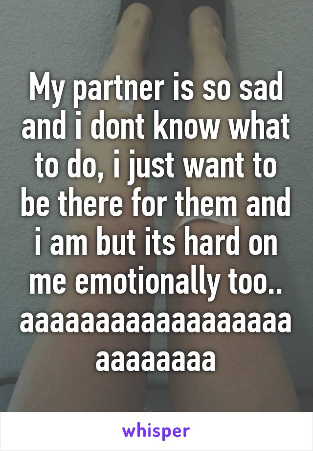 My partner is so sad and i dont know what to do, i just want to be there for them and i am but its hard on me emotionally too.. aaaaaaaaaaaaaaaaaaaaaaaaaa