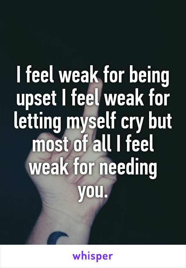 I feel weak for being upset I feel weak for letting myself cry but most of all I feel weak for needing you.