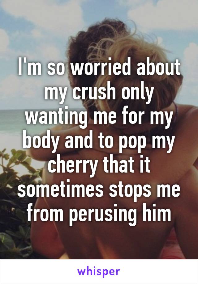 I'm so worried about my crush only wanting me for my body and to pop my cherry that it sometimes stops me from perusing him