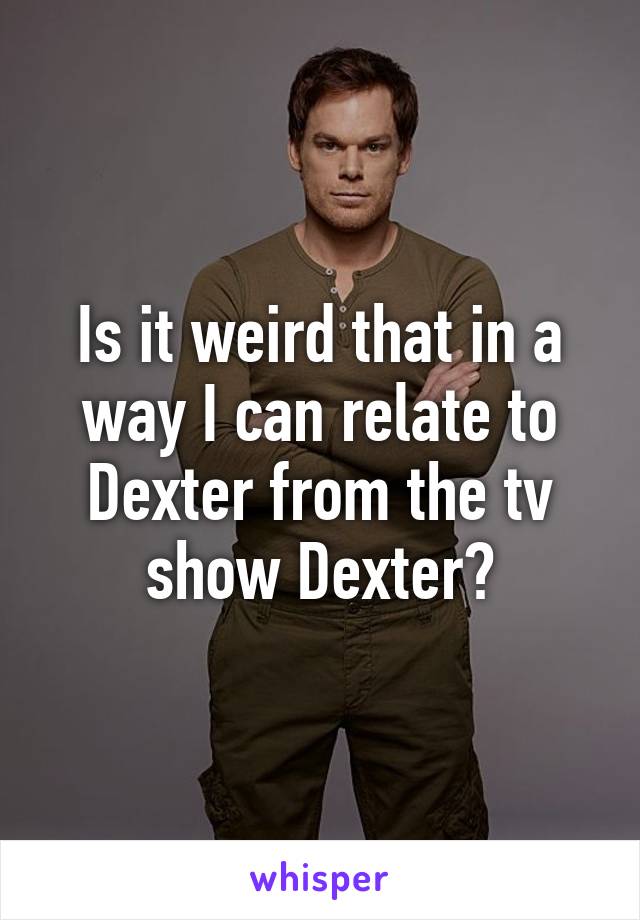 Is it weird that in a way I can relate to Dexter from the tv show Dexter?