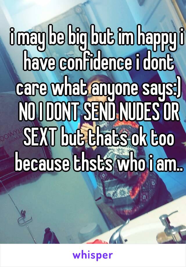 i may be big but im happy i have confidence i dont care what anyone says:) NO I DONT SEND NUDES OR SEXT but thats ok too because thsts who i am..