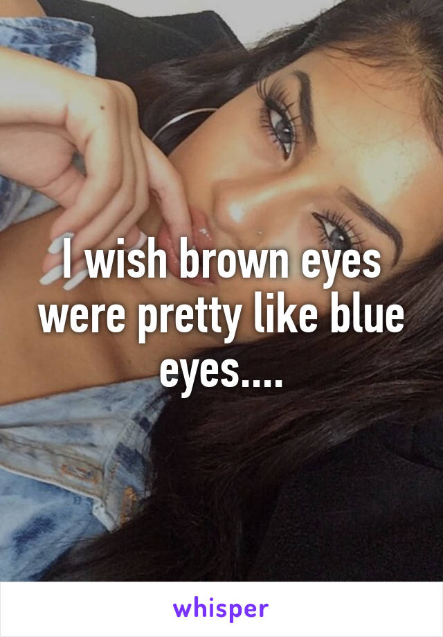 I wish brown eyes were pretty like blue eyes....