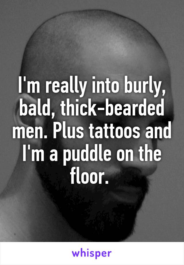 I'm really into burly, bald, thick-bearded men. Plus tattoos and I'm a puddle on the floor. 