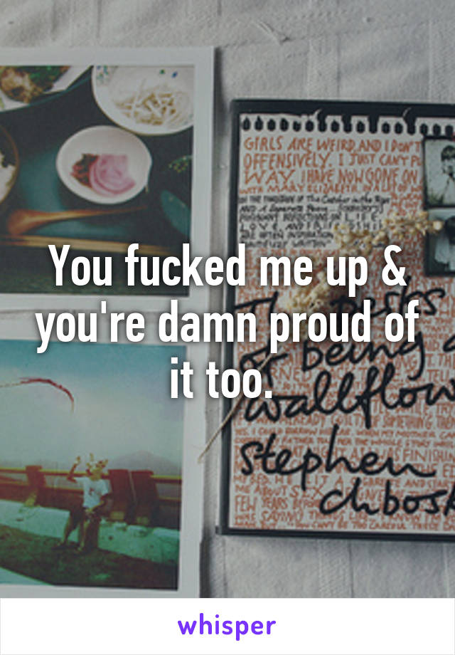 You fucked me up & you're damn proud of it too. 