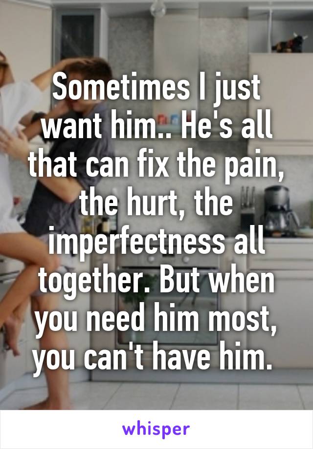 Sometimes I just want him.. He's all that can fix the pain, the hurt, the imperfectness all together. But when you need him most, you can't have him. 