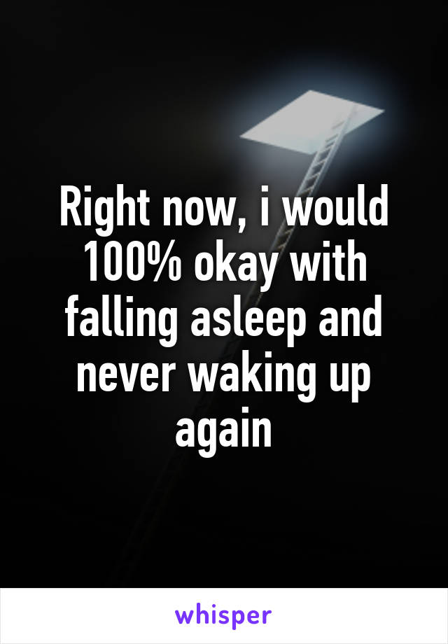 Right now, i would 100% okay with falling asleep and never waking up again