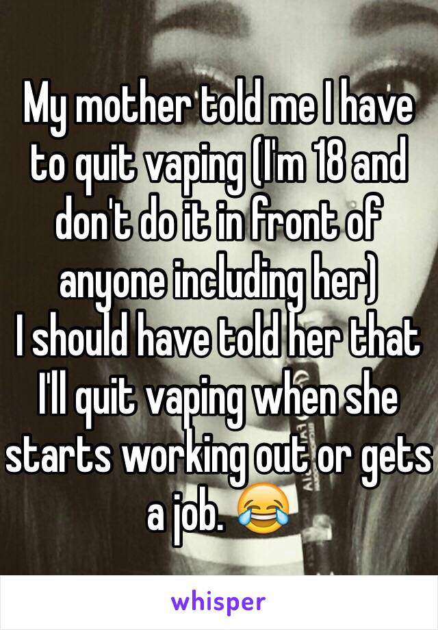 My mother told me I have to quit vaping (I'm 18 and don't do it in front of anyone including her) 
I should have told her that I'll quit vaping when she starts working out or gets a job. 😂