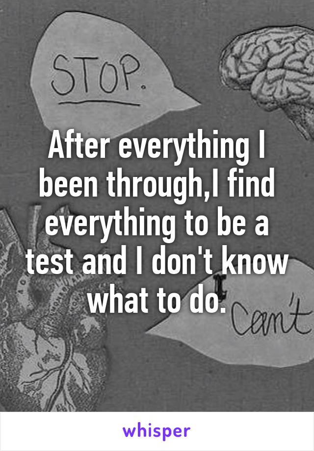 After everything I been through,I find everything to be a test and I don't know what to do.