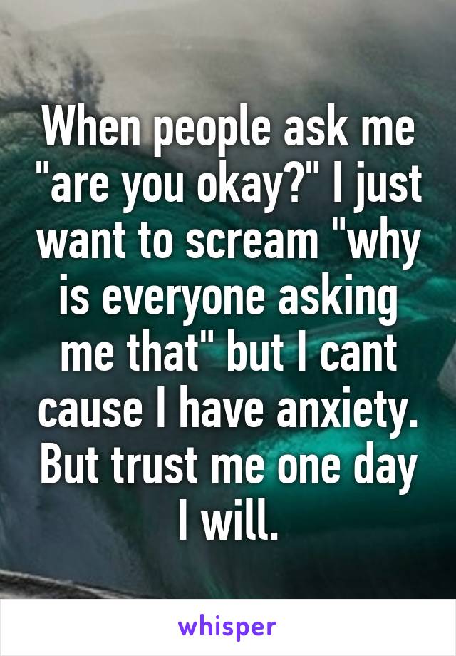 When people ask me "are you okay?" I just want to scream "why is everyone asking me that" but I cant cause I have anxiety. But trust me one day I will.