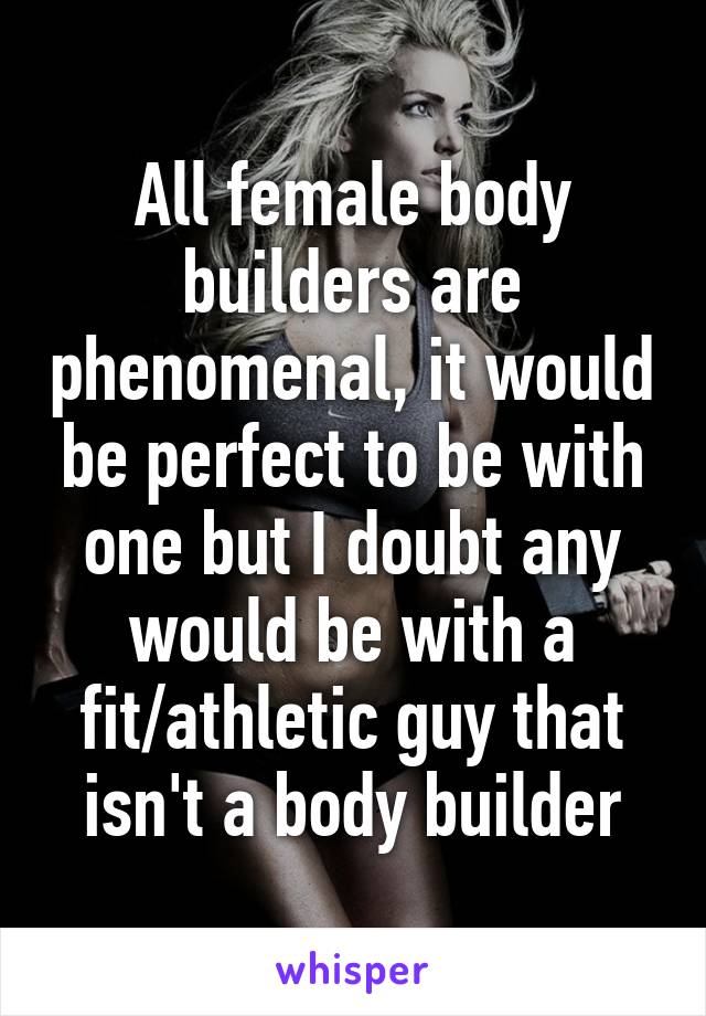 All female body builders are phenomenal, it would be perfect to be with one but I doubt any would be with a fit/athletic guy that isn't a body builder