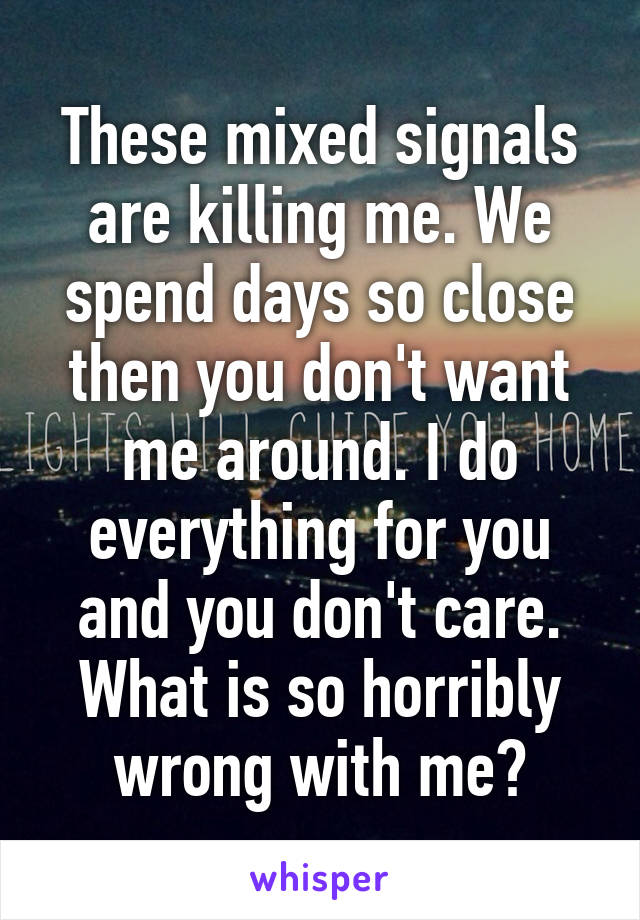 These mixed signals are killing me. We spend days so close then you don't want me around. I do everything for you and you don't care. What is so horribly wrong with me?