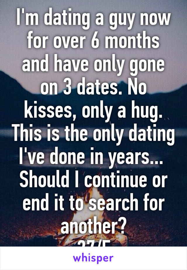 I'm dating a guy now for over 6 months and have only gone on 3 dates. No kisses, only a hug. This is the only dating I've done in years... 
Should I continue or end it to search for another?
27/F