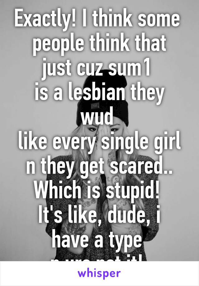 Exactly! I think some 
people think that just cuz sum1 
is a lesbian they wud 
like every single girl n they get scared.. Which is stupid! 
It's like, dude, i have a type 
n ure not it! 