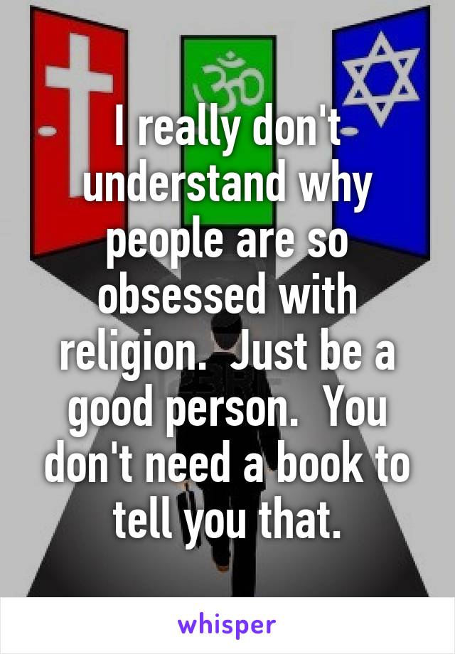 I really don't understand why people are so obsessed with religion.  Just be a good person.  You don't need a book to tell you that.