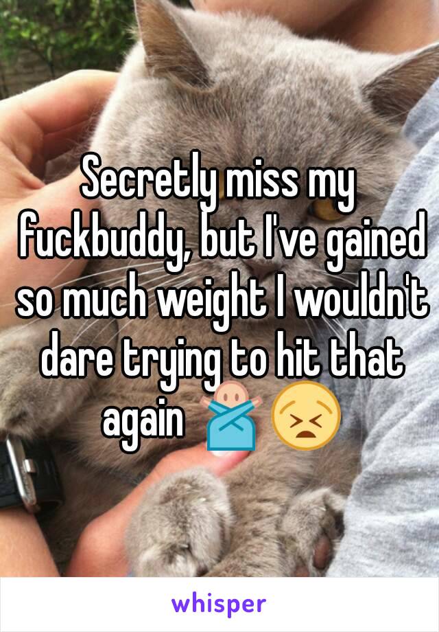 Secretly miss my fuckbuddy, but I've gained so much weight I wouldn't dare trying to hit that again 🙅😫