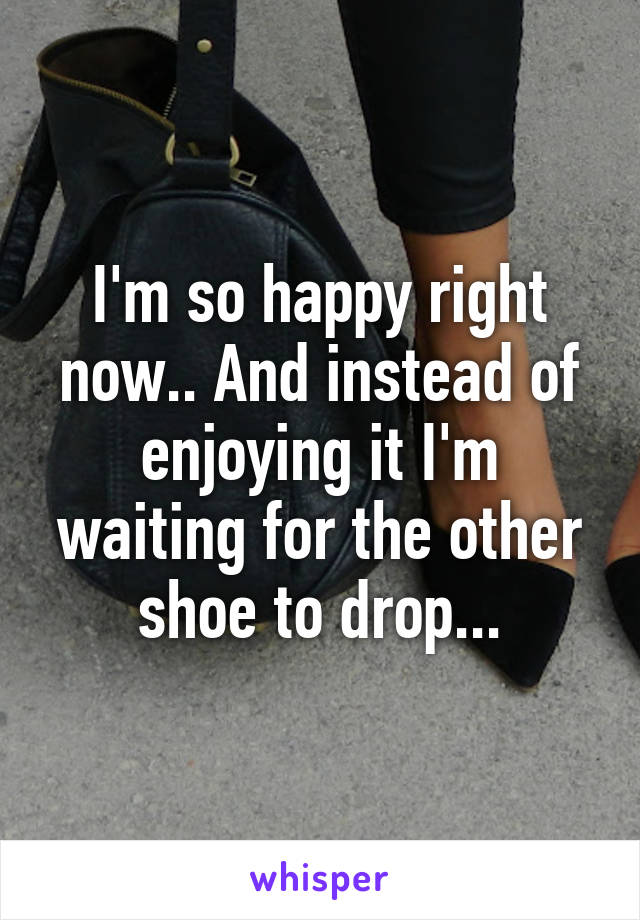 I'm so happy right now.. And instead of enjoying it I'm waiting for the other shoe to drop...