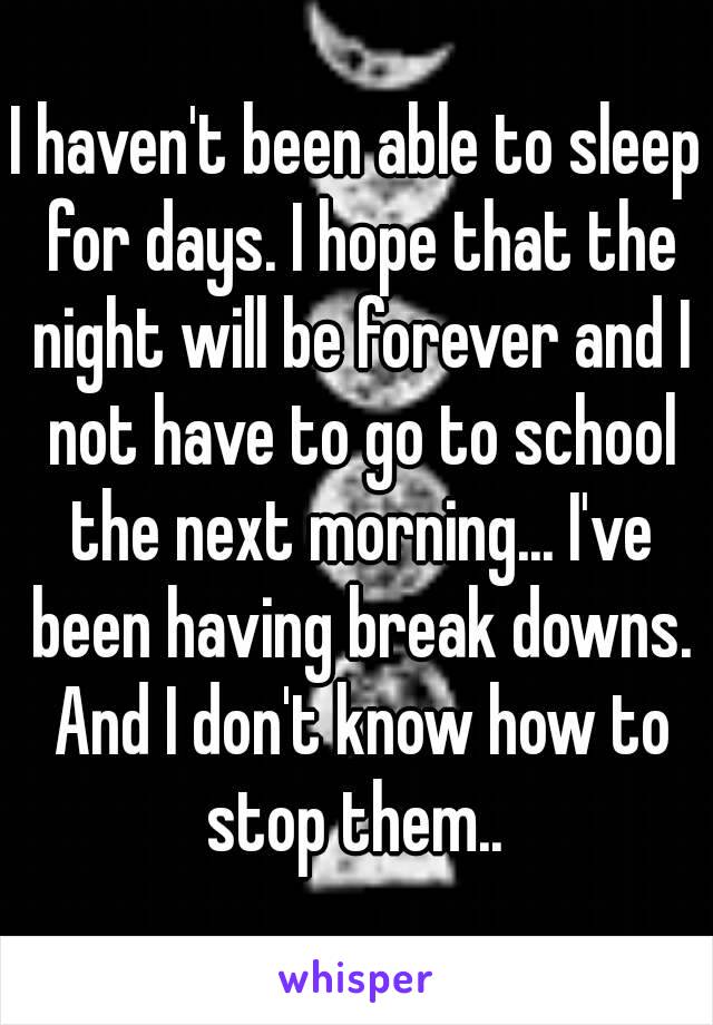 I haven't been able to sleep for days. I hope that the night will be forever and I not have to go to school the next morning... I've been having break downs. And I don't know how to stop them.. 