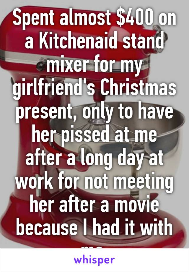 Spent almost $400 on a Kitchenaid stand mixer for my girlfriend's Christmas present, only to have her pissed at me after a long day at work for not meeting her after a movie because I had it with me.