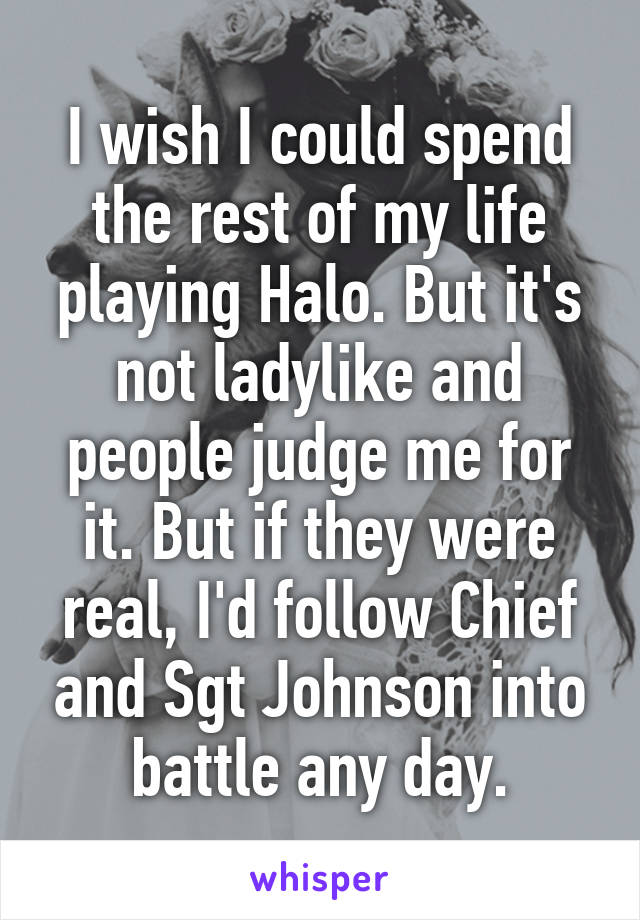 I wish I could spend the rest of my life playing Halo. But it's not ladylike and people judge me for it. But if they were real, I'd follow Chief and Sgt Johnson into battle any day.