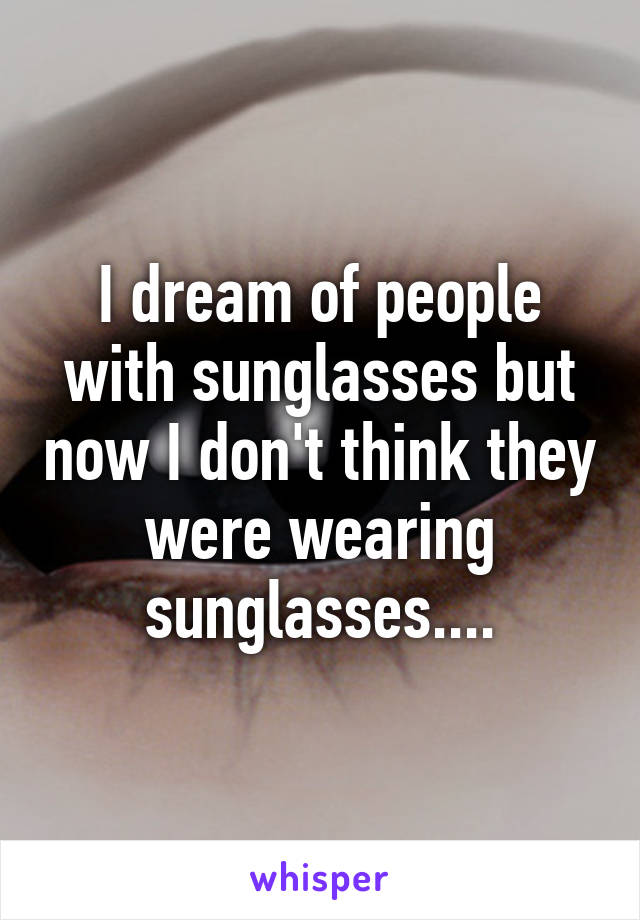 I dream of people with sunglasses but now I don't think they were wearing sunglasses....