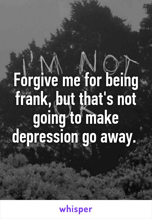 Forgive me for being frank, but that's not going to make depression go away. 