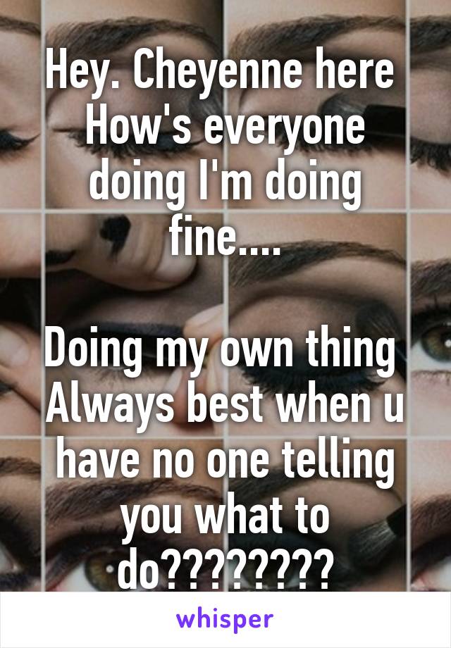 Hey. Cheyenne here 
How's everyone doing I'm doing fine....

Doing my own thing 
Always best when u have no one telling you what to do❤️❤️❤️❤️