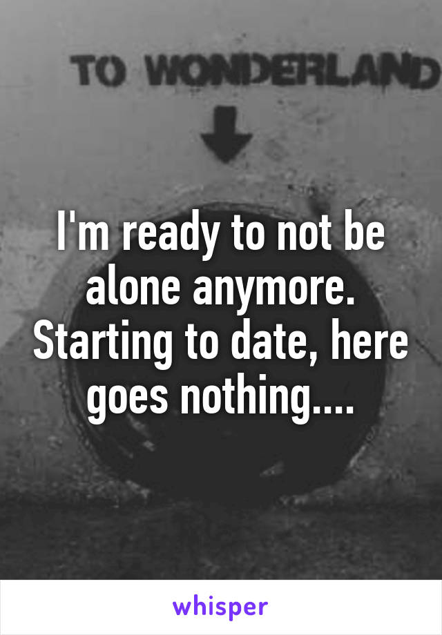 I'm ready to not be alone anymore. Starting to date, here goes nothing....